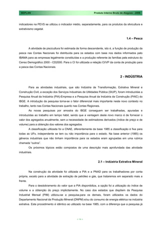 SEPLAN                                                        Produto Interno Bruto de Alagoas - 2008



indicadores na PEVS se utilizou o indicador médio, separadamente, para os produtos da silvicultura e
extrativismo vegetal.


                                                                                          1.4 – Pesca


          A atividade de piscicultura foi estimada de forma descendente, isto é, a função de produção da
pesca nas Contas Nacionais foi distribuída para os estados com base nos dados informados pelo
IBAMA para as empresas legalmente constituídas e a produção referente às famílias pela estrutura do
Censo Demográfico 2000 - CD2000. Para o CI foi utilizada a relação CI/VP da conta de produção para
a pesca das Contas Nacionais.


                                                                                     2 - INDÚSTRIA


          Para as atividades industriais, que são Indústria de Transformação, Extrativa Mineral e
Construção Civil, a exceção dos Serviços Industriais de Utilidades Pública (SIUP), foram introduzidas a
Pesquisa Anual da Indústria (PIA)-Empresa e a Pesquisa Anual da Indústria da Construção (PAIC) do
IBGE. A introdução da pesquisa torna-se o fator diferencial mais importante neste novo contexto no
trabalho, tanto nas Contas Nacionais quanto nas Contas Regionais.
          As novas pesquisas por amostra do IBGE conseguem ser trabalhadas, apuradas e
introduzidas ao trabalho em tempo hábil, sendo que a vantagem deste novo marco é de fornecer o
valor dos agregados anualmente, sem a necessidade de estimadores derivados (índice de preço e de
volume) para a obtenção dos valores dos agregados.
          A classificação utilizada foi a CNAE, diferentemente da base 1985 a classificação é fixa para
todas as UFs, independente se tem ou não importância para o estado. Na base anterior (1985) os
gêneros industriais que não tinham importância para os estados eram agrupadas em uma rubrica
chamada “outros”.
          Os próximos tópicos estão compostos de uma descrição mais aprofundada das atividade
industriais.


                                                                   2.1 – Indústria Extrativa Mineral


          Na construção da atividade foi utilizada a PIA e a PNAD para os trabalhadores por conta
própria, exceto para a atividade de extração de petróleo e gás, que trataremos em separado mais a
frente.
          Para o desdobramento do valor que a PIA disponibiliza, a opção foi a utilização do índice de
volume e a obtenção do preço implicitamente. No caso dos estados que dispõem da Pesquisa
Industrial Mensal (PIM) utilizou-se a pesquisa,para os demais, foram utilizados os dados do
Departamento Nacional da Produção Mineral (DNPM) e/ou do consumo de energia elétrica na indústria
extrativa. Este procedimento é idêntico ao utilizado na base 1985, com a diferença que a pesquisa já




                                                 < 14 >
 