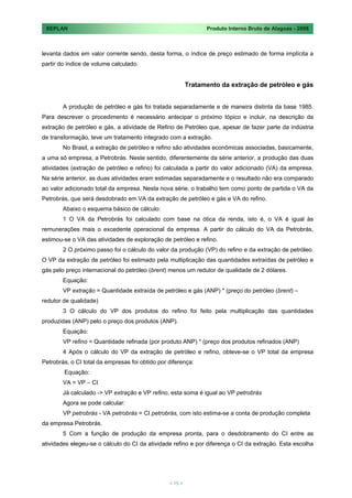 SEPLAN                                                         Produto Interno Bruto de Alagoas - 2008



levanta dados em valor corrente sendo, desta forma, o índice de preço estimado de forma implícita a
partir do índice de volume calculado.


                                                          Tratamento da extração de petróleo e gás


        A produção de petróleo e gás foi tratada separadamente e de maneira distinta da base 1985.
Para descrever o procedimento é necessário antecipar o próximo tópico e incluir, na descrição da
extração de petróleo e gás, a atividade de Refino de Petróleo que, apesar de fazer parte da indústria
de transformação, teve um tratamento integrado com a extração.
        No Brasil, a extração de petróleo e refino são atividades econômicas associadas, basicamente,
a uma só empresa, a Petrobrás. Neste sentido, diferentemente da série anterior, a produção das duas
atividades (extração de petróleo e refino) foi calculada a partir do valor adicionado (VA) da empresa.
Na série anterior, as duas atividades eram estimadas separadamente e o resultado não era comparado
ao valor adicionado total da empresa. Nesta nova série, o trabalho tem como ponto de partida o VA da
Petrobrás, que será desdobrado em VA da extração de petróleo e gás e VA do refino.
        Abaixo o esquema básico de cálculo:
        1 O VA da Petrobrás foi calculado com base na ótica da renda, isto é, o VA é igual às
remunerações mais o excedente operacional da empresa. A partir do cálculo do VA da Petrobrás,
estimou-se o VA das atividades de exploração de petróleo e refino.
        2 O próximo passo foi o cálculo do valor da produção (VP) do refino e da extração de petróleo.
O VP da extração de petróleo foi estimado pela multiplicação das quantidades extraídas de petróleo e
gás pelo preço internacional do petróleo (brent) menos um redutor de qualidade de 2 dólares.
        Equação:
        VP extração = Quantidade extraída de petróleo e gás (ANP) * (preço do petróleo (brent) –
redutor de qualidade)
        3 O cálculo do VP dos produtos do refino foi feito pela multiplicação das quantidades
produzidas (ANP) pelo o preço dos produtos (ANP).
        Equação:
        VP refino = Quantidade refinada (por produto ANP) * (preço dos produtos refinados (ANP)
        4 Após o cálculo do VP da extração de petróleo e refino, obteve-se o VP total da empresa
Petrobrás, o CI total da empresas foi obtido por diferença:
        Equação:
        VA = VP – CI
        Já calculado -> VP extração e VP refino, esta soma é igual ao VP petrobrás
        Agora se pode calcular:
        VP petrobrás - VA petrobrás = CI petrobrás, com isto estima-se a conta de produção completa
da empresa Petrobrás.
        5 Com a função de produção da empresa pronta, para o desdobramento do CI entre as
atividades elegeu-se o cálculo do CI da atividade refino e por diferença o CI da extração. Esta escolha




                                                 < 15 >
 