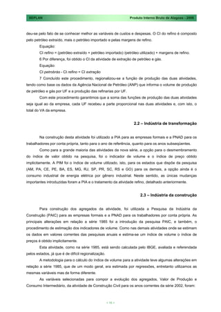 SEPLAN                                                         Produto Interno Bruto de Alagoas - 2008



deu-se pelo fato de se conhecer melhor as variáveis de custos e despesas. O CI do refino é composto
pelo petróleo extraído, mais o petróleo importado e pelas margens de refino.
        Equação:
        CI refino = (petróleo extraído + petróleo importado) /petróleo utilizado) + margens de refino.
        6 Por diferença, foi obtido o CI da atividade de extração de petróleo e gás.
        Equação:
        CI petrobrás - CI refino = CI extração
        7 Concluído este procedimento, regionalizou-se a função de produção das duas atividades,
tendo como base os dados da Agência Nacional de Petróleo (ANP) que informa o volume de produção
de petróleo e gás por UF e a produção das refinarias por UF.
        Com este procedimento garantimos que a soma das funções de produção das duas atividades
seja igual ao da empresa, cada UF recebeu a parte proporcional nas duas atividades e, com isto, o
total do VA da empresa.


                                                                   2.2 – Indústria de transformação


        Na construção desta atividade foi utilizado a PIA para as empresas formais e a PNAD para os
trabalhadores por conta própria, tanto para o ano de referência, quanto para os anos subseqüentes.
        Como para a grande maioria das atividades da nova série, a opção para o desmembramento
do índice de valor obtido na pesquisa, foi o indicador de volume e o índice de preço obtido
implicitamente. A PIM foi o índice de volume utilizado, isto, para os estados que dispõe da pesquisa
(AM, PA, CE, PE, BA, ES, MG, RJ, SP, PR, SC, RS e GO) para os demais, a opção ainda é o
consumo industrial de energia elétrica por gênero industrial. Neste sentido, as únicas mudanças
importantes introduzidas foram a PIA e o tratamento da atividade refino, detalhado anteriormente.


                                                                       2.3 – Indústria da construção


        Para construção dos agregados da atividade, foi utilizada a Pesquisa da Indústria da
Construção (PAIC) para as empresas formais e a PNAD para os trabalhadores por conta própria. As
principais alterações em relação a série 1985 foi a introdução da pesquisa PAIC, e também, o
procedimento de estimação dos indicadores de volume. Como nas demais atividades onde se estimam
os dados em valores correntes das pesquisas anuais e estima-se um índice de volume o índice de
preços é obtido implicitamente.
        Esta atividade, como na série 1985, está sendo calculada pelo IBGE, avaliada e referendada
pelos estados, já que é de difícil regionalização.
        A metodologia para o cálculo do índice de volume para a atividade teve algumas alterações em
relação a série 1985, que de um modo geral, era estimada por regressões, entretanto utilizamos as
mesmas variáveis mas de forma diferente.
        As variáveis selecionadas para compor a evolução dos agregados, Valor de Produção e
Consumo Intermediário, da atividade de Construção Civil para os anos correntes da série 2002, foram:



                                                     < 16 >
 