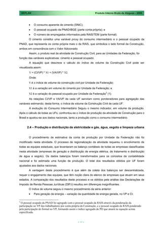 SEPLAN                                                        Produto Interno Bruto de Alagoas - 2008



             O consumo aparente de cimento (SNIC);
             O pessoal ocupado da PNAD/IBGE (parte conta própria); e
             O número de empregados informados pela RAIS/TEM (parte formal).
        O cimento constitui uma variável proxy do consumo intermediário e o pessoal ocupado da
PNAD, que representa os conta própria mais o da RAIS, que simboliza o lado formal da Construção,
ambos em consonância com o Valor Adicionado.
        Assim, o produto real da atividade de Construção Civil, para as Unidades da Federação, foi
função das variáveis explicativas: cimento e pessoal ocupado.
        A equação que descreve o cálculo do índice de volume da Construção Civil pode ser
visualizada assim:
        Y = (CI/VP) * X1 + (VA/VP) * X2.
        Onde:
        Y é o índice de volume da construção civil por Unidade da Federação;

        X1 é a variação em volume do cimento por Unidade da Federação; e

        X2 é a variação do pessoal ocupado por Unidade da Federação2 (1).
        As relações CI/VP e VA/VP de cada UF serviram como ponderadores para agregação das
variáveis estimando, desta forma, o índice de volume da Construção Civil de cada UF.
        A evolução do Consumo Intermediário Seguiu o mesmo indicador, em volume da produção.
Após o cálculo de todas as UFs, confrontou-se o índice de produção da atividade de Construção para o
Brasil e ajustou-se aos dados nacionais, tanto a produção como o consumo intermediário.


       2.4 – Produção e distribuição de eletricidade e gás, água, esgoto e limpeza urbana


        O procedimento de estimativa da conta de produção por Unidade da Federação não foi
modificado nesta atividade. O processo de regionalização da atividade requereu o envolvimento de
todas as equipes estaduais, que levantaram os balanço contábeis de todas as empresas classificadas
nesta atividade (empresas de geração e distribuição de energia elétrica, de tratamento e distribuição
de água e esgoto). Os dados balanços foram transformados para os conceitos da contabilidade
nacional e foi estimada uma função de produção. O total dos resultados obtidos por UF foram
ajustados aos dados nacionais.
        A vantagem deste procedimento é que além da coleta dos balanços ser descentralizada,
requer o engajamento das equipes, que têm noção clara do elenco de empresas que atuam em seus
estados. A comparação dos resultados deste processo e os obtidos pela análise das Declarações de
Imposto de Renda Pessoas Jurídicas (DIPJ) resultou em diferenças insignificantes.
        O índice de volume seguiu o mesmo procedimento da série anterior:
             Para geração de energia – variação da quantidade de energia gerada, no VP e CI;

2
 O pessoal ocupado da PNAD foi agregado com o pessoal ocupado da RAIS através da ponderação da
participação no VP dos trabalhadores por conta própria da Construção, e o pessoal ocupado da RAIS ponderado
pela participação do formal no VP, formando assim o índice agregado do PO que atuará na equação acima
especificada.


                                                   < 17 >
 