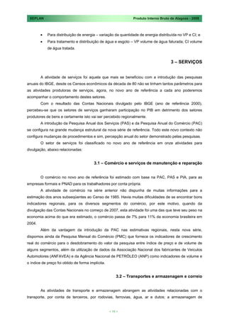 SEPLAN                                                        Produto Interno Bruto de Alagoas - 2008



            Para distribuição de energia – variação da quantidade de energia distribuída no VP e CI; e
            Para tratamento e distribuição de água e esgoto – VP volume de água faturada; CI volume
            de água tratada.


                                                                                     3 – SERVIÇOS


        A atividade de serviços foi aquela que mais se beneficiou com a introdução das pesquisas
anuais do IBGE, desde os Censos econômicos da década de 80 não se tinham tantos parâmetros para
as atividades produtoras de serviços, agora, no novo ano de referência a cada ano poderemos
acompanhar o comportamento destes setores.
        Com o resultado das Contas Nacionais divulgado pelo IBGE (ano de referência 2000),
percebeu-se que os setores de serviços ganharam participação no PIB em detrimento dos setores
produtores de bens e certamente isto vai ser percebido regionalmente.
        A introdução da Pesquisa Anual dos Serviços (PAS) e da Pesquisa Anual do Comércio (PAC)
se configura na grande mudança estrutural da nova série de referência. Todo este novo contexto não
configura mudanças de procedimentos e sim, percepção anual do setor demonstrado pelas pesquisas.
        O setor de serviços foi classificado no novo ano de referência em onze atividades para
divulgação, abaixo relacionadas:


                                         3.1 – Comércio e serviços de manutenção e reparação


        O comércio no novo ano de referência foi estimado com base na PAC, PAS e PIA, para as
empresas formais e PNAD para os trabalhadores por conta própria.
        A atividade de comércio na série anterior não dispunha de muitas informações para a
estimação dos anos subseqüentes ao Censo de 1985. Havia muitas dificuldades de se encontrar bons
indicadores regionais, para os diversos segmentos do comércio, por este motivo, quando da
divulgação das Contas Nacionais no começo de 2007, esta atividade foi uma das que teve seu peso na
economia acima do que era estimado, o comércio passa de 7% para 11% da economia brasileira em
2004.
        Além da vantagem da introdução da PAC nas estimativas regionais, nesta nova série,
dispomos ainda da Pesquisa Mensal do Comércio (PMC) que fornece os indicadores de crescimento
real do comércio para o desdobramento do valor da pesquisa entre índice de preço e de volume de
alguns segmentos, além da utilização de dados da Associação Nacional dos fabricantes de Veículos
Automotores (ANFAVEA) e da Agência Nacional de PETRÓLEO (ANP) como indicadores de volume e
o índice de preço foi obtido de forma implícita.


                                                       3.2 – Transportes e armazenagem e correio


        As atividades de transporte e armazenagem abrangem as atividades relacionadas com o
transporte, por conta de terceiros, por rodovias, ferrovias, água, ar e dutos; a armazenagem de


                                                   < 18 >
 