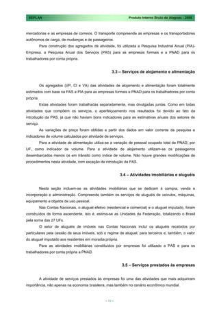 SEPLAN                                                         Produto Interno Bruto de Alagoas - 2008



mercadorias e as empresas de correios. O transporte compreende as empresas e os transportadores
autônomos de carga, de mudanças e de passageiros.
           Para construção dos agregados da atividade, foi utilizada a Pesquisa Industrial Anual (PIA)-
Empresa, a Pesquisa Anual dos Serviços (PAS) para as empresas formais e a PNAD para os
trabalhadores por conta própria.


                                                      3.3 – Serviços de alojamento e alimentação


           Os agregados (VP, CI e VA) das atividades de alojamento e alimentação foram totalmente
estimados com base na PAS e PIA para as empresas formais e PNAD para os trabalhadores por conta
própria.
           Estas atividades foram trabalhadas separadamente, mas divulgadas juntas. Como em todas
atividades que compõem os serviços, o aperfeiçoamento nos resultados foi devido ao fato da
introdução da PAS, já que não haviam bons indicadores para as estimativas anuais dos setores de
serviço.
           As variações de preço foram obtidas a partir dos dados em valor corrente da pesquisa e
indicadores de volume calculados por atividade de serviços.
           Para a atividade de alimentação utiliza-se a variação de pessoal ocupado total da PNAD, por
UF, como indicador de volume. Para a atividade de alojamento utilizam-se os passageiros
desembarcados menos os em trânsito como índice de volume. Não houve grandes modificações de
procedimentos nesta atividade, com exceção da introdução da PAS.


                                                           3.4 – Atividades imobiliárias e aluguéis


           Nesta seção incluem-se as atividades imobiliárias que se dedicam à compra, venda e
incorporação e administração. Compreende também os serviços de aluguéis de veículos, máquinas,
equipamento e objetos de uso pessoal.
           Nas Contas Nacionais, o aluguel efetivo (residencial e comercial) e o aluguel imputado, foram
construídos de forma ascendente, isto é, estima-se as Unidades da Federação, totalizando o Brasil
pela soma das 27 UFs.
           O setor de aluguéis de imóveis nas Contas Nacionais incluí os aluguéis recebidos por
particulares pela cessão de seus imóveis, sob o regime de aluguel, para terceiros e, também, o valor
do aluguel imputado aos residentes em moradia própria.
           Para as atividades imobiliárias constituídos por empresas foi utilizado a PAS e para os
trabalhadores por conta própria a PNAD.


                                                            3.5 – Serviços prestados às empresas


           A atividade de serviços prestados às empresas foi uma das atividades que mais adquiriram
importância, não apenas na economia brasileira, mas também no cenário econômico mundial.



                                                  < 19 >
 