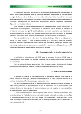 SEPLAN                                                         Produto Interno Bruto de Alagoas - 2008



        O crescimento dos custos dos serviços foi um fator de importante estímulo à terceirização, na
medida em que gerou pressões sobre os custos das empresas, pressionando-as a substituírem a
produção dentro da própria atividade por encomendas a terceiros. Estas circunstâncias ocorreram
tanto para os serviços mais complexos, que exigem mão-de-obra qualificada, quanto para os serviços
tradicionais, empregadores de mão-de-obra desqualificada (limpeza, segurança, alimentação,
alojamento e serviços domésticos).
        Esta atividade foi totalmente estimada pela PAS, para as empresas formais, e PNAD para os
trabalhadores por conta própria. A incorporação da PAS trouxe para a atividade de prestação de
serviços às empresas uma grande contribuição para se medir anualmente sua importância na
economia brasileira. Na série 1985 esta atividade estava classificada junto com o setor de aluguéis e
nesta nova série, estará sendo estimada separadamente, em virtude do nível de importância.
        Para o desdobramento do valor, como nas outras atividades, utiliza-se os indicadores de
volume e o preço implícito. O índice de volume utilizado foi o crescimento médio das atividades
produtivas, inclusive a administração pública, que é um forte demandante dos serviços ofertados pelas
empresas prestadoras de serviços. Assim,o resultado foi o crescimento médio ponderado por UF
medido pelo desempenho dos setores que demandam os serviços.


                                            3.6 – Serviços prestados às famílias e associativos


        A atividade foi toda estimada pela PAS, para as empresas formais e, PNAD para os
trabalhadores por conta própria. Esta atividade juntamente com o comércio, tem um forte componente
de informalidade.
        Para as outras atividades, optou-se pelo índice de volume para o desdobramento do valor
disponibilizado pela pesquisas. Utiliza-se a variação do pessoal ocupado total da PNAD.


                                                                      3.7 – Serviços de informação


        A atividade de Serviços de Informação abrange os serviços de Telefonia móvel e fixa, e os
demais serviços de informação (atividades cinematográficas e de vídeo, atividades de rádio e de
televisão, atividades de informática e serviços relacionados etc.).
        Na série 1985 esta atividade não foi pesquisada quando da realização do Censo econômico de
1985, consequentemente, os dados referentes ao ano de referência e para os anos correntes foram
coletados diretamente das empresas de telecomunicações, seja pela pesquisa de empresas públicas
ou diretamente pelos balanços das empresas.
        A partir dos relatórios anuais dessas empresas sobre receita e despesas operacionais, pode-
se construir o Valor da Produção, Consumo Intermediário e Valor Adicionado para todos os anos. Para
as empresas de telecomunicações tanto para a base 1985 quanto para a nova série 2002 a fonte
foram os Balanços Contábeis compatibilizados com as informações da PAS (uma vez identificadas as
empresas prestadores).




                                                  < 20 >
 