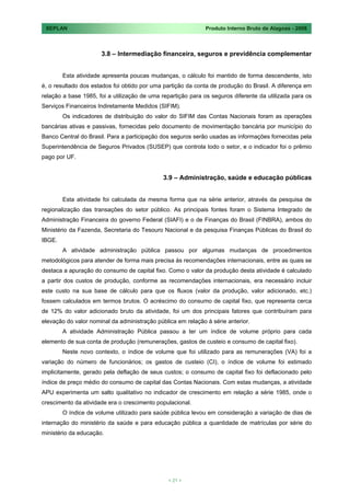 SEPLAN                                                       Produto Interno Bruto de Alagoas - 2008



                      3.8 – Intermediação financeira, seguros e previdência complementar


        Esta atividade apresenta poucas mudanças, o cálculo foi mantido de forma descendente, isto
é, o resultado dos estados foi obtido por uma partição da conta de produção do Brasil. A diferença em
relação a base 1985, foi a utilização de uma repartição para os seguros diferente da utilizada para os
Serviços Financeiros Indiretamente Medidos (SIFIM).
        Os indicadores de distribuição do valor do SIFIM das Contas Nacionais foram as operações
bancárias ativas e passivas, fornecidas pelo documento de movimentação bancária por município do
Banco Central do Brasil. Para a participação dos seguros serão usadas as informações fornecidas pela
Superintendência de Seguros Privados (SUSEP) que controla todo o setor, e o indicador foi o prêmio
pago por UF.


                                              3.9 – Administração, saúde e educação públicas


        Esta atividade foi calculada da mesma forma que na série anterior, através da pesquisa de
regionalização das transações do setor público. As principais fontes foram o Sistema Integrado de
Administração Financeira do governo Federal (SIAFI) e o de Finanças do Brasil (FINBRA), ambos do
Ministério da Fazenda, Secretaria do Tesouro Nacional e da pesquisa Finanças Públicas do Brasil do
IBGE.
        A atividade administração pública passou por algumas mudanças de procedimentos
metodológicos para atender de forma mais precisa às recomendações internacionais, entre as quais se
destaca a apuração do consumo de capital fixo. Como o valor da produção desta atividade é calculado
a partir dos custos de produção, conforme as recomendações internacionais, era necessário incluir
este custo na sua base de cálculo para que os fluxos (valor da produção, valor adicionado, etc.)
fossem calculados em termos brutos. O acréscimo do consumo de capital fixo, que representa cerca
de 12% do valor adicionado bruto da atividade, foi um dos principais fatores que contribuíram para
elevação do valor nominal da administração pública em relação à série anterior.
        A atividade Administração Pública passou a ter um índice de volume próprio para cada
elemento de sua conta de produção (remunerações, gastos de custeio e consumo de capital fixo).
        Neste novo contexto, o índice de volume que foi utilizado para as remunerações (VA) foi a
variação do número de funcionários; os gastos de custeio (CI), o índice de volume foi estimado
implicitamente, gerado pela deflação de seus custos; o consumo de capital fixo foi deflacionado pelo
índice de preço médio do consumo de capital das Contas Nacionais. Com estas mudanças, a atividade
APU experimenta um salto qualitativo no indicador de crescimento em relação a série 1985, onde o
crescimento da atividade era o crescimento populacional.
        O índice de volume utilizado para saúde pública levou em consideração a variação de dias de
internação do ministério da saúde e para educação pública a quantidade de matrículas por série do
ministério da educação.




                                                < 21 >
 