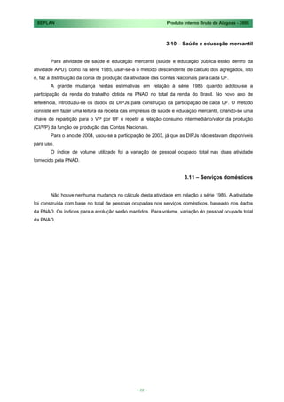 SEPLAN                                                      Produto Interno Bruto de Alagoas - 2008



                                                             3.10 – Saúde e educação mercantil


       Para atividade de saúde e educação mercantil (saúde e educação pública estão dentro da
atividade APU), como na série 1985, usar-se-á o método descendente de cálculo dos agregados, isto
é, faz a distribuição da conta de produção da atividade das Contas Nacionais para cada UF.
       A grande mudança nestas estimativas em relação à série 1985 quando adotou-se a
participação da renda do trabalho obtida na PNAD no total da renda do Brasil. No novo ano de
referência, introduziu-se os dados da DIPJs para construção da participação de cada UF. O método
consiste em fazer uma leitura da receita das empresas de saúde e educação mercantil, criando-se uma
chave de repartição para o VP por UF e repetir a relação consumo intermediário/valor da produção
(CI/VP) da função de produção das Contas Nacionais.
       Para o ano de 2004, usou-se a participação de 2003, já que as DIPJs não estavam disponíveis
para uso.
       O índice de volume utilizado foi a variação de pessoal ocupado total nas duas atividade
fornecido pela PNAD.


                                                                     3.11 – Serviços domésticos


       Não houve nenhuma mudança no cálculo desta atividade em relação a série 1985. A atividade
foi construída com base no total de pessoas ocupadas nos serviços domésticos, baseado nos dados
da PNAD. Os índices para a evolução serão mantidos. Para volume, variação do pessoal ocupado total
da PNAD.




                                               < 22 >
 