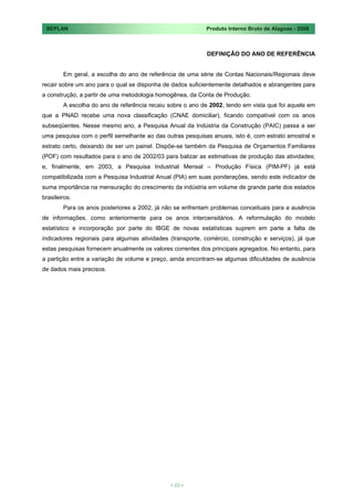 SEPLAN                                                    Produto Interno Bruto de Alagoas - 2008



                                                           DEFINIÇÃO DO ANO DE REFERÊNCIA


        Em geral, a escolha do ano de referência de uma série de Contas Nacionais/Regionais deve
recair sobre um ano para o qual se disponha de dados suficientemente detalhados e abrangentes para
a construção, a partir de uma metodologia homogênea, da Conta de Produção.
        A escolha do ano de referência recaiu sobre o ano de 2002, tendo em vista que foi aquele em
que a PNAD recebe uma nova classificação (CNAE domiciliar), ficando compatível com os anos
subseqüentes. Nesse mesmo ano, a Pesquisa Anual da Indústria da Construção (PAIC) passa a ser
uma pesquisa com o perfil semelhante ao das outras pesquisas anuais, isto é, com estrato amostral e
estrato certo, deixando de ser um painel. Dispõe-se também da Pesquisa de Orçamentos Familiares
(POF) com resultados para o ano de 2002/03 para balizar as estimativas de produção das atividades;
e, finalmente, em 2003, a Pesquisa Industrial Mensal – Produção Física (PIM-PF) já está
compatibilizada com a Pesquisa Industrial Anual (PIA) em suas ponderações, sendo este indicador de
suma importância na mensuração do crescimento da indústria em volume de grande parte dos estados
brasileiros.
        Para os anos posteriores a 2002, já não se enfrentam problemas conceituais para a ausência
de informações, como anteriormente para os anos intercensitários. A reformulação do modelo
estatístico e incorporação por parte do IBGE de novas estatísticas suprem em parte a falta de
indicadores regionais para algumas atividades (transporte, comércio, construção e serviços), já que
estas pesquisas fornecem anualmente os valores correntes dos principais agregados. No entanto, para
a partição entre a variação de volume e preço, ainda encontram-se algumas dificuldades de ausência
de dados mais precisos.




                                              < 23 >
 