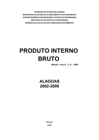 GOVERNO DO ESTADO DE ALAGOAS
SECRETARIA DE ESTADO DO PLANEJAMENTO E DO ORÇAMENTO
SUPERINTENDÊNCIA DE PRODUÇÃO E GESTÃO DA INFORMAÇÃO
       DIRETORIA DE ESTATÍSTICA E CARTOGRAFIA
  GERÊNCIA DE CÁLCULOS DOS AGREGADOS ECONÔMICOS




PRODUTO INTERNO
    BRUTO
                            Maceió - Ano 8 - n. 8 - 2008




                ALAGOAS
                2002-2006




                      Maceió
                       2008
 