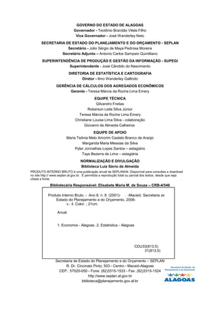 GOVERNO DO ESTADO DE ALAGOAS
                              Governador - Teotônio Brandão Vilela Filho
                               Vice Governador - José Wanderley Neto
       SECRETARIA DE ESTADO DO PLANEJAMENTO E DO ORÇAMENTO - SEPLAN
                   Secretário - Júlio Sérgio de Maya Pedrosa Moreira
                Secretário Adjunto – Antonio Carlos Sampaio Quintiliano
        SUPERINTENDÊNCIA DE PRODUÇÃO E GESTÃO DA INFORMAÇÃO - SUPEGI
                    Superintendente - José Cândido do Nascimento
                          DIRETORIA DE ESTATÍSTICA E CARTOGRAFIA
                                Diretor - Ilmo Wanderley Gallindo
                 GERÊNCIA DE CÁLCULOS DOS AGREGADOS ECONÔMICOS
                       Gerente - Teresa Márcia da Rocha Lima Emery
                                           EQUIPE TÉCNICA
                                            Gilvandro Freitas
                                       Roberson Leite Silva Júnior
                                 Teresa Márcia da Rocha Lima Emery
                               Christiane Louise Lima Silva - colaboração
                                    Giovanni de Almeida Calheiros
                                         EQUIPE DE APOIO
                         Maria Teônia Melo Amorim Castelo Branco de Araújo
                                  Margarida Maria Messias da Silva
                              Pyter Jonnathas Lopes Santos – estagiário
                                  Tays Bezerra de Lima – estagiária
                                  NORMALIZAÇÃO E DIVULGAÇÃO
                                  Biblioteca Luiz Sávio de Almeida
PRODUTO INTERNO BRUTO é uma publicação anual da SEPLAN/Al. Disponível para consultas e download
no site http:// www.seplan.al.gov.br. É permitida a reprodução total ou parcial dos textos, desde que seja
citada a fonte.

             Bibliotecária Responsável: Elisabete Maria M. de Souza – CRB-4/546

            Produto Interno Bruto. - Ano 8, n. 8 (2001)- . -Maceió: Secretaria de
                Estado do Planejamento e do Orçamento, 2008-
                       v.: il. Color. ; 21cm.

                  Anual


                  1. Economia - Alagoas. 2. Estatística - Alagoas




                                                                        CDU33(813.5)
                                                                            31(813.5)

                 Secretaria de Estado do Planejamento e do Orçamento – SEPLAN
                       R. Dr. Cincinato Pinto, 503 - Centro - Maceió-Alagoas
                   CEP.: 57020-050 - Fone: (82)3315-1533 - Fax: (82)3315-1524
                                      http://www.seplan.al.gov.br
                                 biblioteca@planejamento.gov.al.br
 