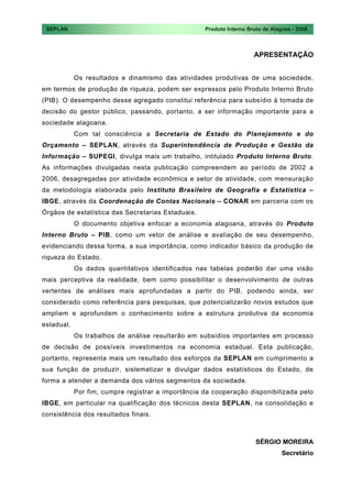 SEPLAN                                             Produto Interno Bruto de Alagoas - 2008



                                                                      APRESENTAÇÃO


            Os resultados e dinamismo das atividades produtivas de uma sociedade,
em termos de produção de riqueza, podem ser expressos pelo Produto Interno Bruto
(PIB). O desempenho desse agregado constitui referência para subsídio à tomada de
decisão do gestor público, passando, portanto, a ser informação importante para a
sociedade alagoana.
            Com tal consciência a Secretaria de Estado do Planejamento e do
Orçamento – SEPLAN, através da Superintendência de Produção e Gestão da
Informação – SUPEGI, divulga mais um trabalho, intitulado Produto Interno Bruto.
As informações divulgadas nesta publicação compreendem ao período de 2002 a
2006, desagregadas por atividade econômica e setor de atividade, com mensuração
da metodologia elaborada pelo Instituto Brasileiro de Geografia e Estatística –
IBGE, através da Coordenação de Contas Nacionais – CONAR em parceria com os
Órgãos de estatística das Secretarias Estaduais.
            O documento objetiva enfocar a economia alagoana, através do Produto
Interno Bruto – PIB, como um vetor de análise e avaliação de seu desempenho,
evidenciando dessa forma, a sua importância, como indicador básico da produção de
riqueza do Estado.
            Os dados quantitativos identificados nas tabelas poderão dar uma visão
mais perceptiva da realidade, bem como possibilitar o desenvolvimento de outras
vertentes de análises mais aprofundadas a partir do PIB, podendo ainda, ser
considerado como referência para pesquisas, que potencializarão novos estudos que
ampliem e aprofundem o conhecimento sobre a estrutura produtiva da economia
estadual.
            Os trabalhos de análise resultarão em subsídios importantes em processo
de decisão de possíveis investimentos na economia estadual. Esta publicação,
portanto, representa mais um resultado dos esforços da SEPLAN em cumprimento a
sua função de produzir, sistematizar e divulgar dados estatísticos do Estado, de
forma a atender a demanda dos vários segmentos da sociedade.
            Por fim, cumpre registrar a importância da cooperação disponibilizada pelo
IBGE, em particular na qualificação dos técnicos desta SEPLAN, na consolidação e
consistência dos resultados finais.



                                                                       SÉRGIO MOREIRA
                                                                                 Secretário
 