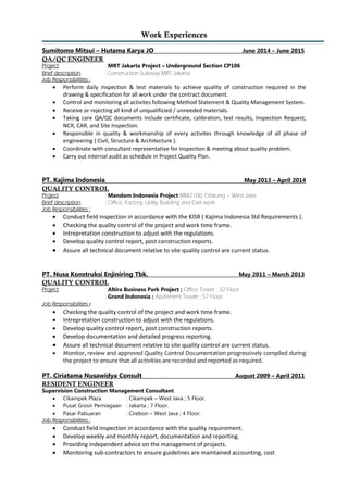 Work Experiences
Sumitomo Mitsui – Hutama Karya JO June 2014 – June 2015
QA/QC ENGINEER
Project : MRT Jakarta Project – Underground Section CP106
Brief description : Construction Subway MRT Jakarta.
Job Responsibilities :
 Perform daily inspection & test materials to achieve quality of construction required in the
drawing & specification for all work under the contract document.
 Control and monitoring all activites following Method Statement & Quality Management System.
 Receive or rejecting all kind of unqualificied / unneeded materials.
 Taking care QA/QC documents include certificate, calibration, test results, Inspection Request,
NCR, CAR, and Site Inspection.
 Responsible in quality & workmanship of every activites through knowledge of all phase of
engineering ( Civil, Structure & Architecture ).
 Coordinate with consultant representative for inspection & meeting about quality problem.
 Carry out internal audit as schedule in Project Quality Plan.
PT. Kajima Indonesia May 2013 – April 2014
QUALITY CONTROL
Project : Mandom Indonesia Project MM2100, Cibitung – West Java
Brief description : Office, Factory, Utility Building and Civil work.
Job Responsibilities :
 Conduct field inspection in accordance with the KISR ( Kajima Indonesia Std Requirements ).
 Checking the quality control of the project and work time frame.
 Intrepretation construction to adjust with the regulations.
 Develop quality control report, post construction reports.
 Assure all technical document relative to site quality control are current status.
PT. Nusa Konstruksi Enjiniring Tbk. May 2011 – March 2013
QUALITY CONTROL
Project : Altira Business Park Project ; Office Tower ; 32 Floor
: Grand Indonesia ; Apartment Tower ; 57 Floor.
Job Responsibilities :
 Checking the quality control of the project and work time frame.
 Intrepretation construction to adjust with the regulations.
 Develop quality control report, post construction reports.
 Develop documentation and detailed progress reporting.
 Assure all technical document relative to site quality control are current status.
 Monitor, review and approved Quality Control Documentation progressively compiled during
the project to ensure that all activities are recorded and reported as required.
PT. Ciriatama Nusawidya Consult August 2009 – April 2011
RESIDENT ENGINEER
Supervision Construction Management Consultant
 Cikampek Plaza : Cikampek – West Java ; 5 Floor.
 Pusat Grosir Perniagaan : Jakarta ; 7 Floor.
 Pasar Pabuaran : Cirebon – West Java ; 4 Floor.
Job Responsibilities :
 Conduct field inspection in accordance with the quality requirement.
 Develop weekly and monthly report, documentation and reporting.
 Providing independent advice on the management of projects.
 Monitoring sub-contractors to ensure guidelines are maintained accounting, cost
 