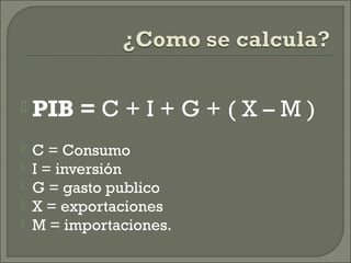  PIB = C + I + G + ( X – M )
 C = Consumo
 I = inversión
 G = gasto publico
 X = exportaciones
 M = importaciones.
 