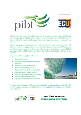 PIBT is an alternative pathway into Edith Cowan University’s undergraduate degrees. PIBT Diploma
coursesare basedon the ECU curriculum, and are the equivalenttothe firstyear of an ECU bachelor
degree. PIBT allows students to fast track their university pathway into one of Australia’s best
institutions.
PIBT courses are open in February, June and October for Australian and International students. PIBT
classesare smallermeaningyougetmore personalisedattentionfromlecturersandPIBTcoursesare
setinfantasticlocationswithsomeof the mostmodernandup-to-datefacilitieson-campus. PIBTwill
provide you with a solid foundation to a degree that enables you to be job-ready and career-
focused.
All courses available withPIBTare listedbelow:
 Diplomaof Business
 Diplomaof communicationsandCreative
Industries
 Diplomaof Science (Computing/IT)
 Diplomaof Hotel Management
 Diplomaof Science (EngineeringStudies)
 Diplomaof Science (HealthStudies)
 Certificate IV Tertiary PreparationProgram
 Postgraduate QualifyingProgram
 Englishcoursesforinternationalstudents
To enquire aboutstudyingwithPIBTvisitthe website http://www.pibt.wa.edu.au/,call 61862791100
or visit the Mount Lawley campus at Edith Cowan University Building 10, 2 Bradford Street Mount
Lawley 6050 WA.
 