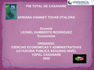 PIB TOTAL DE CASANARE ADRIANA VIANNEY TOVAR OTALORA Docente LEONEL HUMBERTO RODRIGUEZ Economista UNISANGIL CIENCIAS ECONOMICAS Y ADMINISTRATIVAS COTADURIA PUBLICA SEGUNDO NIVEL YOPAL CASANARE 2009 