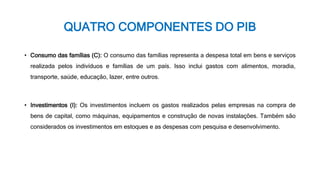 QUATRO COMPONENTES DO PIB
• Consumo das famílias (C): O consumo das famílias representa a despesa total em bens e serviços
realizada pelos indivíduos e famílias de um país. Isso inclui gastos com alimentos, moradia,
transporte, saúde, educação, lazer, entre outros.
• Investimentos (I): Os investimentos incluem os gastos realizados pelas empresas na compra de
bens de capital, como máquinas, equipamentos e construção de novas instalações. Também são
considerados os investimentos em estoques e as despesas com pesquisa e desenvolvimento.
 
