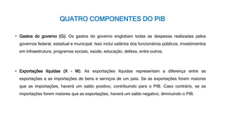 QUATRO COMPONENTES DO PIB
• Gastos do governo (G): Os gastos do governo englobam todas as despesas realizadas pelos
governos federal, estadual e municipal. Isso inclui salários dos funcionários públicos, investimentos
em infraestrutura, programas sociais, saúde, educação, defesa, entre outros.
• Exportações líquidas (X - M): As exportações líquidas representam a diferença entre as
exportações e as importações de bens e serviços de um país. Se as exportações forem maiores
que as importações, haverá um saldo positivo, contribuindo para o PIB. Caso contrário, se as
importações forem maiores que as exportações, haverá um saldo negativo, diminuindo o PIB.
 