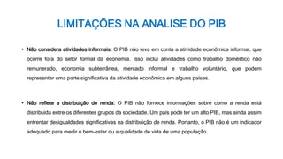 LIMITAÇÕES NA ANALISE DO PIB
• Não considera atividades informais: O PIB não leva em conta a atividade econômica informal, que
ocorre fora do setor formal da economia. Isso inclui atividades como trabalho doméstico não
remunerado, economia subterrânea, mercado informal e trabalho voluntário, que podem
representar uma parte significativa da atividade econômica em alguns países.
• Não reflete a distribuição de renda: O PIB não fornece informações sobre como a renda está
distribuída entre os diferentes grupos da sociedade. Um país pode ter um alto PIB, mas ainda assim
enfrentar desigualdades significativas na distribuição de renda. Portanto, o PIB não é um indicador
adequado para medir o bem-estar ou a qualidade de vida de uma população.
 