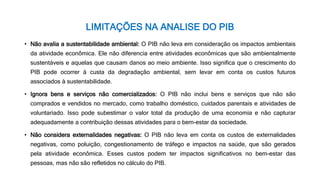 LIMITAÇÕES NA ANALISE DO PIB
• Não avalia a sustentabilidade ambiental: O PIB não leva em consideração os impactos ambientais
da atividade econômica. Ele não diferencia entre atividades econômicas que são ambientalmente
sustentáveis e aquelas que causam danos ao meio ambiente. Isso significa que o crescimento do
PIB pode ocorrer à custa da degradação ambiental, sem levar em conta os custos futuros
associados à sustentabilidade.
• Ignora bens e serviços não comercializados: O PIB não inclui bens e serviços que não são
comprados e vendidos no mercado, como trabalho doméstico, cuidados parentais e atividades de
voluntariado. Isso pode subestimar o valor total da produção de uma economia e não capturar
adequadamente a contribuição dessas atividades para o bem-estar da sociedade.
• Não considera externalidades negativas: O PIB não leva em conta os custos de externalidades
negativas, como poluição, congestionamento de tráfego e impactos na saúde, que são gerados
pela atividade econômica. Esses custos podem ter impactos significativos no bem-estar das
pessoas, mas não são refletidos no cálculo do PIB.
 