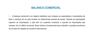 BALANCA COMERCIAL
• A balança comercial é um registro estatístico que compara as exportações e importações de
bens e serviços de um país durante um determinado período de tempo. Quando as exportações
superam as importações, o país tem um superávit comercial, e quando as importações são
maiores, há um déficit comercial. Essa métrica é fundamental para entender a posição econômica
de um país em relação ao comércio internacional.
 