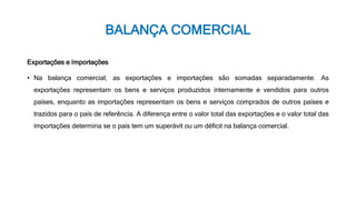 BALANÇA COMERCIAL
Exportações e Importações
• Na balança comercial, as exportações e importações são somadas separadamente. As
exportações representam os bens e serviços produzidos internamente e vendidos para outros
países, enquanto as importações representam os bens e serviços comprados de outros países e
trazidos para o país de referência. A diferença entre o valor total das exportações e o valor total das
importações determina se o país tem um superávit ou um déficit na balança comercial.
 