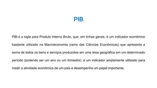 PIB
PIB é a sigla para Produto Interno Bruto, que, em linhas gerais, é um indicador econômico
bastante utilizado na Macroeconomia (ramo das Ciências Econômicas) que apresenta a
soma de todos os bens e serviços produzidos em uma área geográfica em um determinado
período (podendo ser um ano ou um trimestre). é um indicador amplamente utilizado para
medir a atividade econômica de um país e desempenha um papel importante.
 