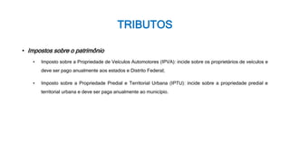 TRIBUTOS
• Impostos sobre o patrimônio
• Imposto sobre a Propriedade de Veículos Automotores (IPVA): incide sobre os proprietários de veículos e
deve ser pago anualmente aos estados e Distrito Federal;
• Imposto sobre a Propriedade Predial e Territorial Urbana (IPTU): incide sobre a propriedade predial e
territorial urbana e deve ser paga anualmente ao município.
 