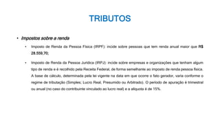 TRIBUTOS
• Impostos sobre a renda
• Imposto de Renda da Pessoa Física (IRPF): incide sobre pessoas que tem renda anual maior que R$
28.559,70;
• Imposto de Renda da Pessoa Jurídica (IRPJ): incide sobre empresas e organizações que tenham algum
tipo de renda e é recolhido pela Receita Federal, de forma semelhante ao imposto de renda pessoa física.
A base de cálculo, determinada pela lei vigente na data em que ocorre o fato gerador, varia conforme o
regime de tributação (Simples; Lucro Real, Presumido ou Arbitrado). O período de apuração é trimestral
ou anual (no caso do contribuinte vinculado ao lucro real) e a alíquota é de 15%.
 