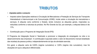 TRIBUTOS
• Impostos sobre o consumo
• Imposto sobre Operações relativas à Circulação de Mercadorias e Prestação de Serviços de Transporte
Interestadual e Intermunicipal e de Comunicação (ICMS): incide sobre a circulação de mercadorias e
serviços; A alíquota varia conforme o Estado, tendo inclusive as alíquotas gerais, majoradas ou
reduzidas conforme a natureza do produto. No Rio Grande do Sul, por exemplo, a alíquota básica é de
17%.
• Contribuição para o Programa de Integração Social (PIS)
O Programa de Integração Social é “destinado a promover a integração do empregado na vida e no
desenvolvimento das empresas”. A contribuição é apurada sobre o valor do faturamento mensal (totalidade
das receitas) da pessoa jurídica, independentemente do tipo de atividade exercida.
Em geral, a alíquota varia de 0,65% (regime cumulativo) a 1,65% (regime não cumulativo), mas há
situações em que a alíquota é diferenciada.
 