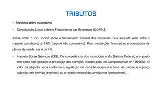 TRIBUTOS
• Impostos sobre o consumo
• Contribuição Social sobre o Faturamento das Empresas (COFINS)
Assim como o PIS, incide sobre o faturamento mensal das empresas. Sua alíquota varia entre 3
(regime cumulativo) a 7,6% (regime não cumulativo). Para instituições financeiras e operadoras de
planos de saúde, ela é de 4%.
• Imposto Sobre Serviços (ISS): De competência dos municípios e do Distrito Federal, o imposto
tem como fato gerador a prestação dos serviços listados pela Lei Complementar nº 116/2003. O
valor da alíquota varia conforme a legislação de cada Município e a base de cálculo é o preço
cobrado pelo serviço (eventual) ou a receita mensal do contribuinte (permanente).
 