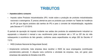 TRIBUTOS
• Impostos sobre o consumo
• Imposto sobre Produtos Industrializados (IPI): incide sobre a produção de produtos industrializados
nacionais e estrangeiros. É preciso atentar-se para os produtos que constam na Tabela de Incidência
do IPI (já que alguns produtos são isentos de IPI) e para o conceito de industrialização, regulados
pelo Decreto nº 7.121/2010.
O período de apuração do imposto incidente nas saídas dos produtos do estabelecimento industrial ou
equiparado a industrial é mensal e seu recolhimento pode acontecer até o 10º ou 25º dia do mês
subsequente à ocorrência do fato gerador, conforme casos especificados no artigo 262 do Decreto nº
7.212.
• INSS (Instituto Nacional de Seguridade Social)
• Amplamente conhecido, toda empresa deve recolher o INSS de seus empregados (contribuição
previdenciária patronal). A alíquota varia conforme a atividade da empresa, mas, em geral, para
empresas não optantes do Simples é de 20%.
 