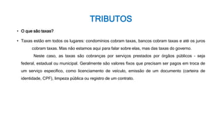 TRIBUTOS
• O que são taxas?
• Taxas estão em todos os lugares: condomínios cobram taxas, bancos cobram taxas e até os juros
cobram taxas. Mas não estamos aqui para falar sobre elas, mas das taxas do governo.
Neste caso, as taxas são cobranças por serviços prestados por órgãos públicos – seja
federal, estadual ou municipal. Geralmente são valores fixos que precisam ser pagos em troca de
um serviço específico, como licenciamento de veículo, emissão de um documento (carteira de
identidade, CPF), limpeza pública ou registro de um contrato.
 