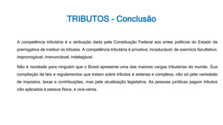TRIBUTOS - Conclusão
A competência tributária é a atribuição dada pela Constituição Federal aos entes políticos do Estado da
prerrogativa de instituir os tributos. A competência tributária é privativa; incaducável; de exercício facultativo;
improrrogável; irrenunciável; indelegável.
Não é novidade para ninguém que o Brasil apresenta uma das maiores cargas tributárias do mundo. Sua
compilação de leis e regulamentos que tratam sobre tributos é extensa e complexa, não só pela variedade
de impostos, taxas e contribuições, mas pela atualização legislativa. As pessoas jurídicas pagam tributos
não aplicados à pessoa física, e vice-versa.
 