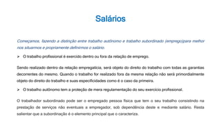 Salários
Começamos, fazendo a distinção entre trabalho autônomo e trabalho subordinado (emprego)para melhor
nos situarmos e propriamente definirmos o salário.
 O trabalho profissional é exercido dentro ou fora da relação de emprego.
Sendo realizado dentro da relação empregatícia, será objeto do direito do trabalho com todas as garantias
decorrentes do mesmo. Quando o trabalho for realizado fora da mesma relação não será primordialmente
objeto do direito do trabalho e suas especificidades como é o caso da primeira.
 O trabalho autônomo tem a proteção de mera regulamentação do seu exercício profissional.
O trabalhador subordinado pode ser o empregado pessoa física que tem o seu trabalho consistindo na
prestação de serviços não eventuais a empregador, sob dependência deste e mediante salário. Resta
salientar que a subordinação é o elemento principal que o caracteriza.
 