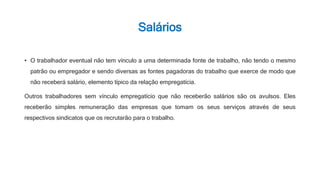 Salários
• O trabalhador eventual não tem vínculo a uma determinada fonte de trabalho, não tendo o mesmo
patrão ou empregador e sendo diversas as fontes pagadoras do trabalho que exerce de modo que
não receberá salário, elemento típico da relação empregatícia.
Outros trabalhadores sem vínculo empregatício que não receberão salários são os avulsos. Eles
receberão simples remuneração das empresas que tomam os seus serviços através de seus
respectivos sindicatos que os recrutarão para o trabalho.
 