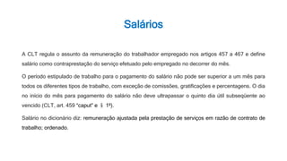 Salários
A CLT regula o assunto da remuneração do trabalhador empregado nos artigos 457 a 467 e define
salário como contraprestação do serviço efetuado pelo empregado no decorrer do mês.
O período estipulado de trabalho para o pagamento do salário não pode ser superior a um mês para
todos os diferentes tipos de trabalho, com exceção de comissões, gratificações e percentagens. O dia
no início do mês para pagamento do salário não deve ultrapassar o quinto dia útil subseqüente ao
vencido (CLT, art. 459 “caput” e § 1º).
Salário no dicionário diz: remuneração ajustada pela prestação de serviços em razão de contrato de
trabalho; ordenado.
 