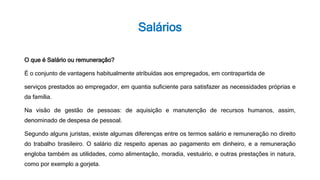 Salários
O que é Salário ou remuneração?
É o conjunto de vantagens habitualmente atribuídas aos empregados, em contrapartida de
serviços prestados ao empregador, em quantia suficiente para satisfazer as necessidades próprias e
da família.
Na visão de gestão de pessoas: de aquisição e manutenção de recursos humanos, assim,
denominado de despesa de pessoal.
Segundo alguns juristas, existe algumas diferenças entre os termos salário e remuneração no direito
do trabalho brasileiro. O salário diz respeito apenas ao pagamento em dinheiro, e a remuneração
engloba também as utilidades, como alimentação, moradia, vestuário, e outras prestações in natura,
como por exemplo a gorjeta.
 