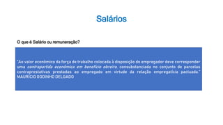 Salários
“Ao valor econômico da força de trabalho colocada à disposição do empregador deve corresponder
uma contrapartida econômica em benefício obreiro, consubstanciada no conjunto de parcelas
contraprestativas prestadas ao empregado em virtude da relação empregatícia pactuada.”
MAURÍCIO GODINHO DELGADO
O que é Salário ou remuneração?
 