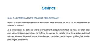 Salários
QUAL É A DIFERENÇA ENTRE SALÁRIO E REMUNERAÇÃO?
Salário é a contraprestação devida ao empregado pela prestação de serviços, em decorrência do
contrato de trabalho.
Já a remuneração é a soma do salário contratualmente estipulado (mensal, por hora, por tarefa etc.)
com outras vantagens percebidas na vigência do contrato de trabalho como horas extras, adicional
noturno, adicional de periculosidade, insalubridade, comissões, percentagens, gratificações, diárias
para viagem entre outras.
 