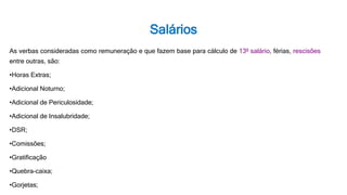 Salários
As verbas consideradas como remuneração e que fazem base para cálculo de 13º salário, férias, rescisões
entre outras, são:
•Horas Extras;
•Adicional Noturno;
•Adicional de Periculosidade;
•Adicional de Insalubridade;
•DSR;
•Comissões;
•Gratificação
•Quebra-caixa;
•Gorjetas;
 