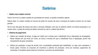 Salários
• Salário real e salário nominal
Salário Nominal é o salário medido em quantidade de moeda, no padrão monetário vigente.
Salário Real: é o salário medido em termos de poder de compra (de bens e serviços) do salário nominal, em um dado
período.
Se há uma alta geral de preços dos bens e serviços (inflação), sem que os salários subam na mesma proporção e no
mesmo ritmo, o poder de compra do salário nominal cai, isto é, o salário real diminui
• Sistema de pagamento
 Salário por unidade de tempo: é pago em razão com o tempo que o trabalhador fica a disposição do empregador.
Neste método tem que levar em conta, as horas e minutos em que o trabalhador ficou à disposição, porém não
necessitando de gerar resultados.
 Salário por produção: é pago de acordo com a quantidade produzida pelo trabalhador, ou seja, sem considerar o
tempo gasto. Envolve os conjuntos de incentivos e prêmios de produção, como por exemplo, pagamento de
comissões. O propósito deste sistema é incentivar o aumento da produtividade.
 