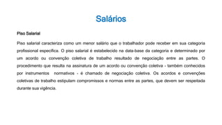 Salários
Piso Salarial
Piso salarial caracteriza como um menor salário que o trabalhador pode receber em sua categoria
profissional específica. O piso salarial é estabelecido na data-base da categoria e determinado por
um acordo ou convenção coletiva de trabalho resultado de negociação entre as partes. O
procedimento que resulta na assinatura de um acordo ou convenção coletiva - também conhecidos
por instrumentos normativos - é chamado de negociação coletiva. Os acordos e convenções
coletivas de trabalho estipulam compromissos e normas entre as partes, que devem ser respeitada
durante sua vigência.
 