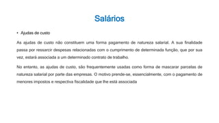 Salários
• Ajudas de custo
As ajudas de custo não constituem uma forma pagamento de natureza salarial. A sua finalidade
passa por ressarcir despesas relacionadas com o cumprimento de determinada função, que por sua
vez, estará associada a um determinado contrato de trabalho.
No entanto, as ajudas de custo, são frequentemente usadas como forma de mascarar parcelas de
natureza salarial por parte das empresas. O motivo prende-se, essencialmente, com o pagamento de
menores impostos e respectiva fiscalidade que lhe está associada
 