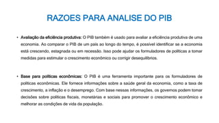 RAZOES PARA ANALISE DO PIB
• Avaliação da eficiência produtiva: O PIB também é usado para avaliar a eficiência produtiva de uma
economia. Ao comparar o PIB de um país ao longo do tempo, é possível identificar se a economia
está crescendo, estagnada ou em recessão. Isso pode ajudar os formuladores de políticas a tomar
medidas para estimular o crescimento econômico ou corrigir desequilíbrios.
• Base para políticas econômicas: O PIB é uma ferramenta importante para os formuladores de
políticas econômicas. Ele fornece informações sobre a saúde geral da economia, como a taxa de
crescimento, a inflação e o desemprego. Com base nessas informações, os governos podem tomar
decisões sobre políticas fiscais, monetárias e sociais para promover o crescimento econômico e
melhorar as condições de vida da população.
 