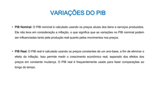 VARIAÇÕES DO PIB
• PIB Nominal: O PIB nominal é calculado usando os preços atuais dos bens e serviços produzidos.
Ele não leva em consideração a inflação, o que significa que as variações no PIB nominal podem
ser influenciadas tanto pela produção real quanto pelos movimentos nos preços.
• PIB Real: O PIB real é calculado usando os preços constantes de um ano-base, a fim de eliminar o
efeito da inflação. Isso permite medir o crescimento econômico real, separado dos efeitos dos
preços em constante mudança. O PIB real é frequentemente usado para fazer comparações ao
longo do tempo.
 