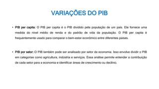 VARIAÇÕES DO PIB
• PIB per capita: O PIB per capita é o PIB dividido pela população de um país. Ele fornece uma
medida do nível médio de renda e do padrão de vida da população. O PIB per capita é
frequentemente usado para comparar o bem-estar econômico entre diferentes países.
• PIB por setor: O PIB também pode ser analisado por setor da economia. Isso envolve dividir o PIB
em categorias como agricultura, indústria e serviços. Essa análise permite entender a contribuição
de cada setor para a economia e identificar áreas de crescimento ou declínio.
 