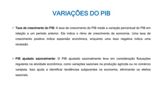 VARIAÇÕES DO PIB
• Taxa de crescimento do PIB: A taxa de crescimento do PIB mede a variação percentual do PIB em
relação a um período anterior. Ela indica o ritmo de crescimento da economia. Uma taxa de
crescimento positiva indica expansão econômica, enquanto uma taxa negativa indica uma
recessão.
• PIB ajustado sazonalmente: O PIB ajustado sazonalmente leva em consideração flutuações
regulares na atividade econômica, como variações sazonais na produção agrícola ou no comércio
varejista. Isso ajuda a identificar tendências subjacentes na economia, eliminando os efeitos
sazonais.
 