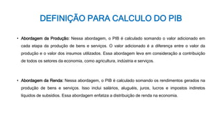 DEFINIÇÃO PARA CALCULO DO PIB
• Abordagem da Produção: Nessa abordagem, o PIB é calculado somando o valor adicionado em
cada etapa da produção de bens e serviços. O valor adicionado é a diferença entre o valor da
produção e o valor dos insumos utilizados. Essa abordagem leva em consideração a contribuição
de todos os setores da economia, como agricultura, indústria e serviços.
• Abordagem da Renda: Nessa abordagem, o PIB é calculado somando os rendimentos gerados na
produção de bens e serviços. Isso inclui salários, aluguéis, juros, lucros e impostos indiretos
líquidos de subsídios. Essa abordagem enfatiza a distribuição de renda na economia.
 