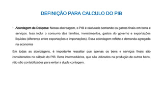 DEFINIÇÃO PARA CALCULO DO PIB
• Abordagem da Despesa: Nessa abordagem, o PIB é calculado somando os gastos finais em bens e
serviços. Isso inclui o consumo das famílias, investimentos, gastos do governo e exportações
líquidas (diferença entre exportações e importações). Essa abordagem reflete a demanda agregada
na economia
Em todas as abordagens, é importante ressaltar que apenas os bens e serviços finais são
considerados no cálculo do PIB. Bens intermediários, que são utilizados na produção de outros bens,
não são contabilizados para evitar a dupla contagem.
 