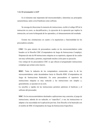1.6.2 El procesador o UCP


     Es el elemento más importante del microcontrolador y determina sus principales
características, tanto a nivel hardware como software.


     Se encarga de direccionar la memoria de instrucciones, recibir el código OP de la
instrucción en curso, su decodificación y la ejecución de la operación que implica la
instrucción, así como la búsqueda de los operandos y el almacenamiento del resultado.


     Existen tres orientaciones en cuanto a la arquitectura y funcionalidad de los
procesadores actuales.


  CISC: Un gran número de procesadores usados en los microcontroladores están
  basados en la filosofía CISC (Computadores de Juego de Instrucciones Complejo).
  Disponen de más de 80 instrucciones máquina en su repertorio, algunas de las cuales
  son muy sofisticadas y potentes, requiriendo muchos ciclos para su ejecución.
  Una ventaja de los procesadores CISC es que ofrecen al programador instrucciones
  complejas que actúan como macros.


  RISC: Tanto la industria de los computadores comerciales como la de los
  microcontroladores están decantándose hacia la filosofía RISC (Computadores de
  Juego de Instrucciones Reducido). En estos procesadores el repertorio de
  instrucciones máquina es muy reducido y las instrucciones son simples y,
  generalmente, se ejecutan en un ciclo.
  La sencillez y rapidez de las instrucciones permiten optimizar el hardware y el
  software del procesador.


  SISC: En los microcontroladores destinados a aplicaciones muy concretas, el juego de
  instrucciones, además de ser reducido, es “específico”, o sea, las instrucciones se
  adaptan a las necesidades de la aplicación prevista. Esta filosofía se ha bautizado con
  el nombre de SISC (Computadores de Juego de Instrucciones Específico).




                                           10
 