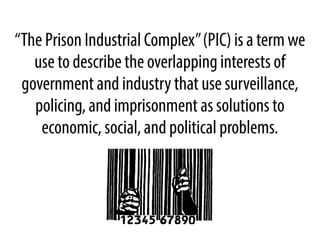 “The Prison Industrial Complex” (PIC) is a term we
use to describe the overlapping interests of
government and industry that use surveillance,
policing, and imprisonment as solutions to
economic, social, and political problems.

 