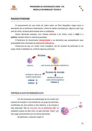 PROGRAMA DE INTEGRAÇÃO CNEN - PIC 
MÓDULO INFORMAÇÃO TÉCNICA 
10 
RADIOATIVIDADE 
O esquecimento de uma rocha de urânio sobre um filme fotográfico virgem levou à 
descoberta de um fenômeno interessante: o filme foi velado (marcado) por “alguma coisa” que 
saía da rocha, na época denominada raios ou radiações. 
Outros elementos pesados, com massas próximas à do urânio, como o rádio e o 
polônio, também tinham a mesma propriedade. 
O fenômeno foi denominado radioatividade e os elementos que apresentavam essa 
propriedade foram chamados de elementos radioativos. 
Comprovou-se que um núcleo muito energético, por ter excesso de partículas ou de 
carga, tende a estabilizar-se, emitindo algumas partículas. 
PARTÍCULA ALFA OU RADIAÇÃO ALFA 
Um dos processos de estabilização de um núcleo com 
excesso de energia é o da emissão de um grupo de partículas, 
constituídas por dois prótons e dois nêutrons, e da energia a 
elas associada. São as radiações alfa ou partículas alfa, na 
realidade núcleos de hélio (He), um gás chamado “nobre”, por 
não reagir quimicamente com os demais elementos. 
As partículas α possuem carga +2. 
 